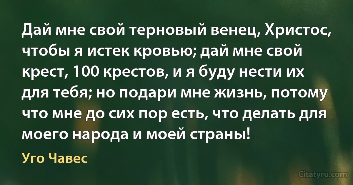 Дай мне свой терновый венец, Христос, чтобы я истек кровью; дай мне свой крест, 100 крестов, и я буду нести их для тебя; но подари мне жизнь, потому что мне до сих пор есть, что делать для моего народа и моей страны! (Уго Чавес)