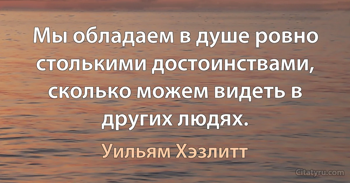 Мы обладаем в душе ровно столькими достоинствами, сколько можем видеть в других людях. (Уильям Хэзлитт)