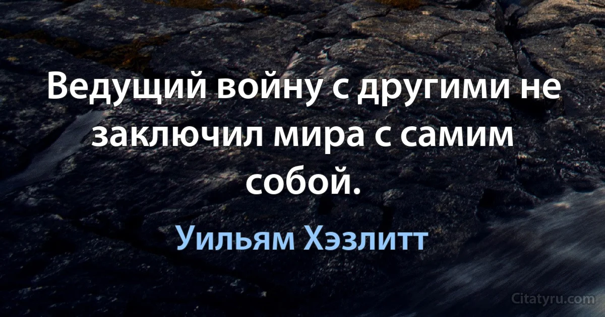 Ведущий войну с другими не заключил мира с самим собой. (Уильям Хэзлитт)