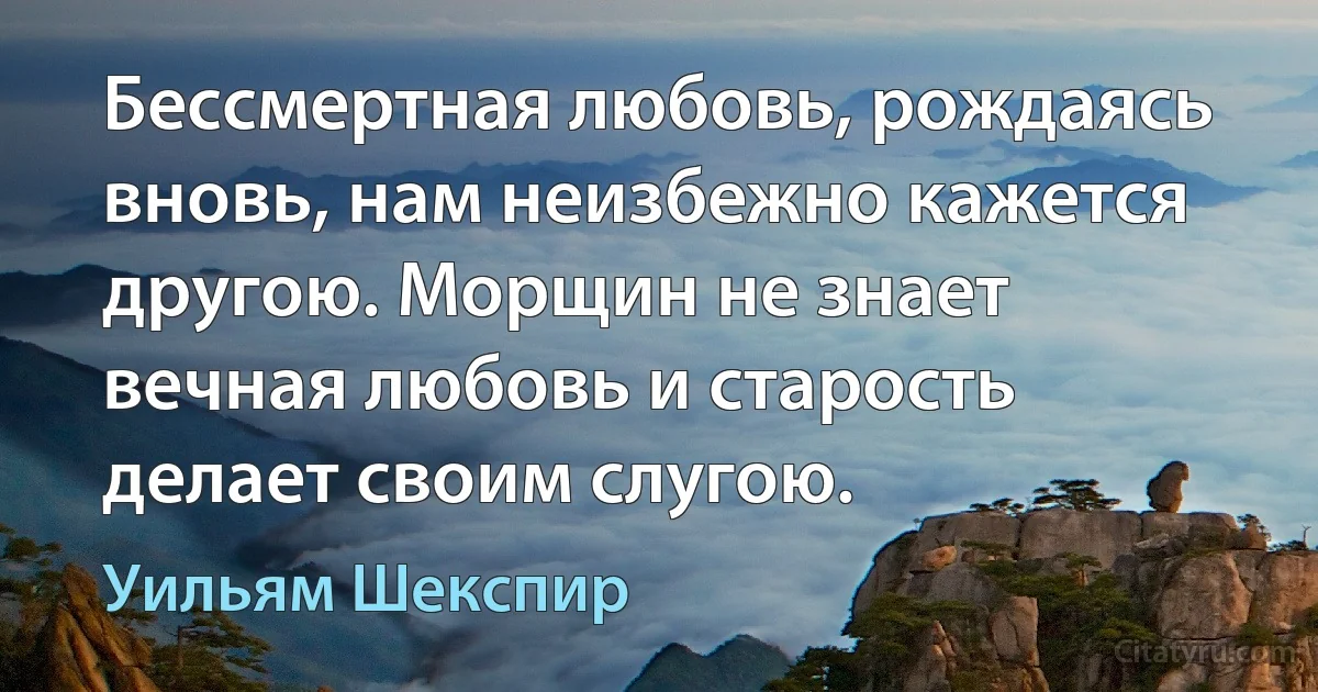 Бессмертная любовь, рождаясь вновь, нам неизбежно кажется другою. Морщин не знает вечная любовь и старость делает своим слугою. (Уильям Шекспир)