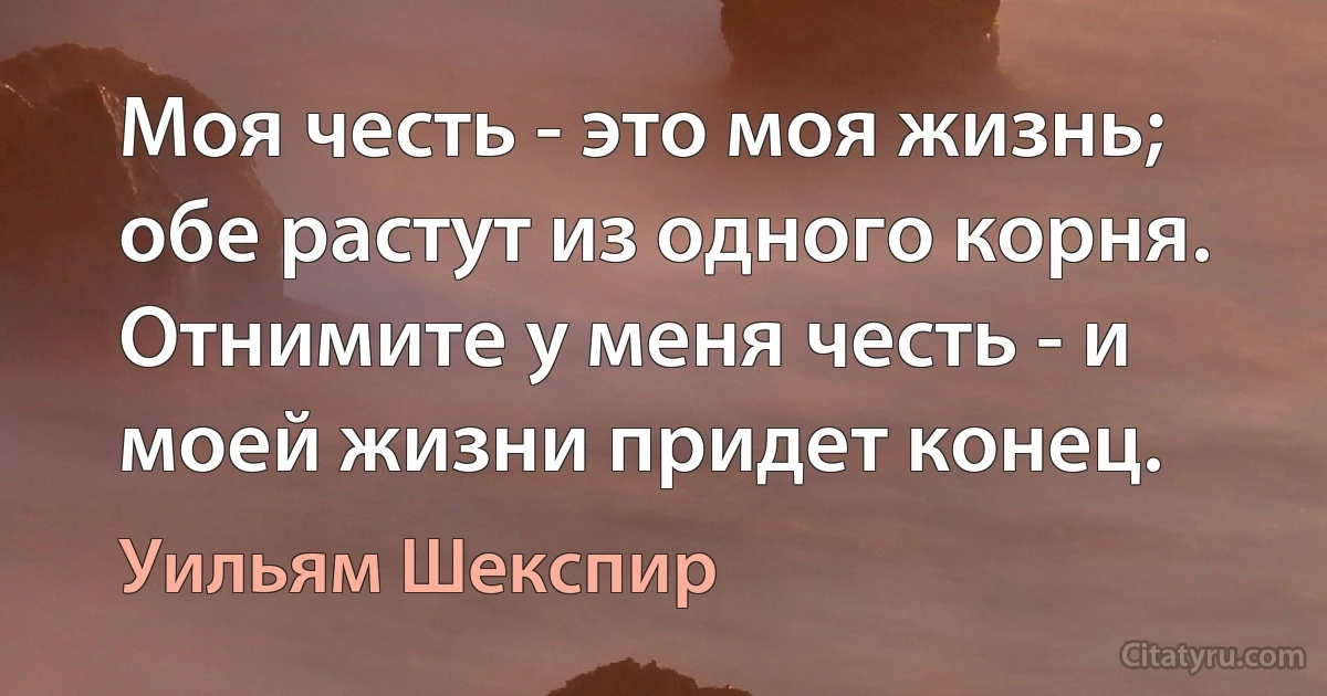 Моя честь - это моя жизнь; обе растут из одного корня. Отнимите у меня честь - и моей жизни придет конец. (Уильям Шекспир)