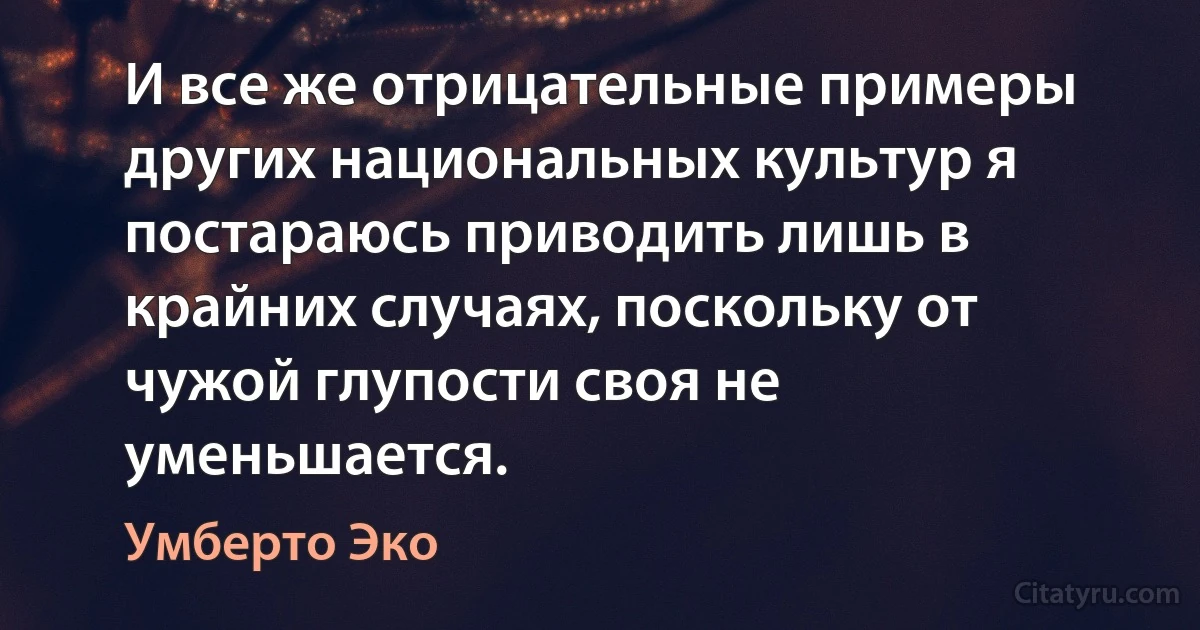 И все же отрицательные примеры других национальных культур я постараюсь приводить лишь в крайних случаях, поскольку от чужой глупости своя не уменьшается. (Умберто Эко)