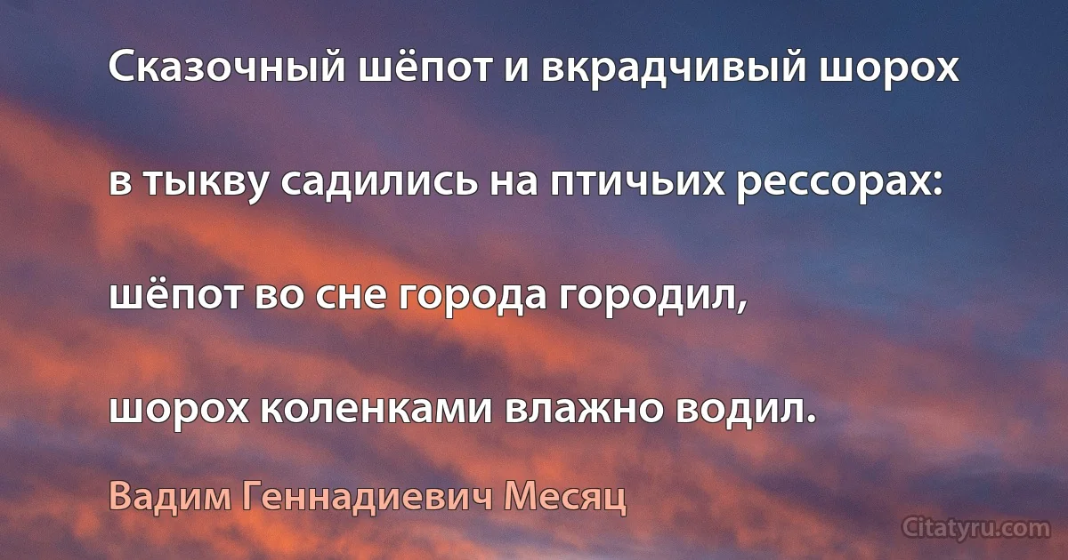 Сказочный шёпот и вкрадчивый шорох

в тыкву садились на птичьих рессорах:

шёпот во сне города городил,

шорох коленками влажно водил. (Вадим Геннадиевич Месяц)