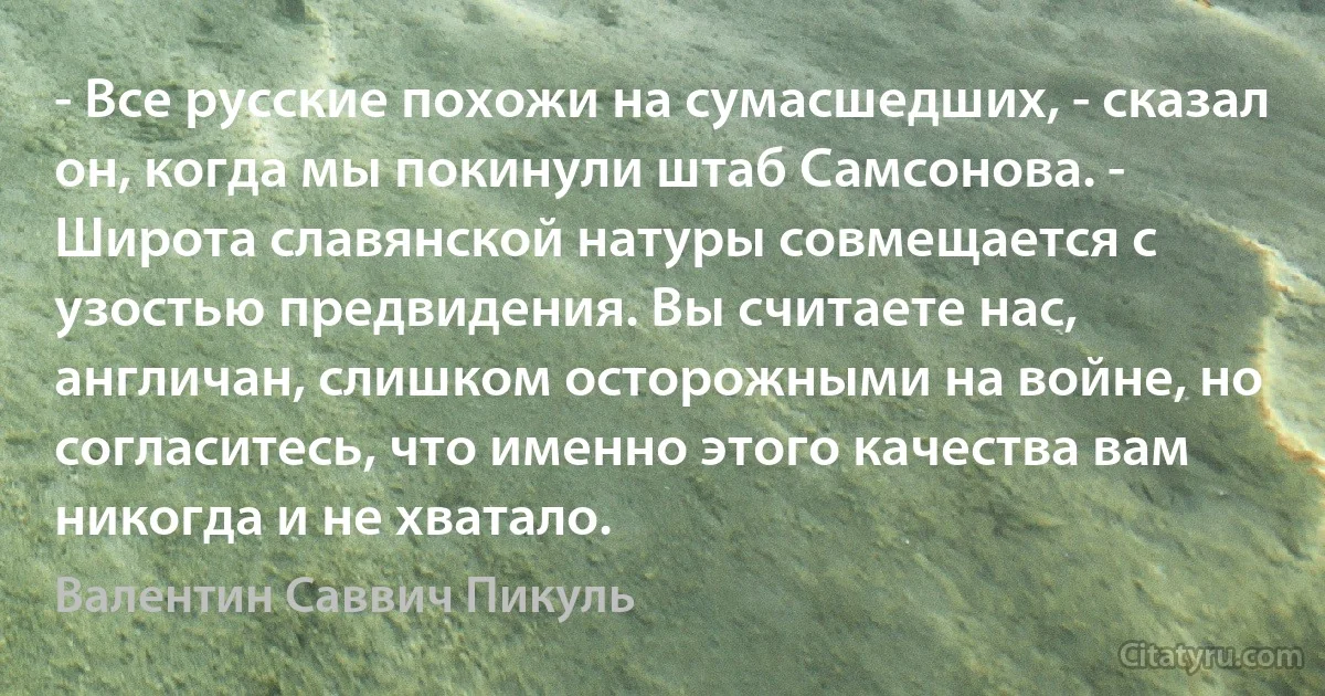 - Все русские похожи на сумасшедших, - сказал он, когда мы покинули штаб Самсонова. - Широта славянской натуры совмещается с узостью предвидения. Вы считаете нас, англичан, слишком осторожными на войне, но согласитесь, что именно этого качества вам никогда и не хватало. (Валентин Саввич Пикуль)