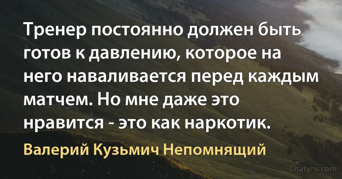 Тренер постоянно должен быть готов к давлению, которое на него наваливается перед каждым матчем. Но мне даже это нравится - это как наркотик. (Валерий Кузьмич Непомнящий)