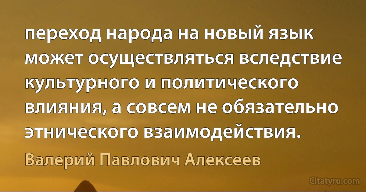 переход народа на новый язык может осуществляться вследствие культурного и политического влияния, а совсем не обязательно этнического взаимодействия. (Валерий Павлович Алексеев)