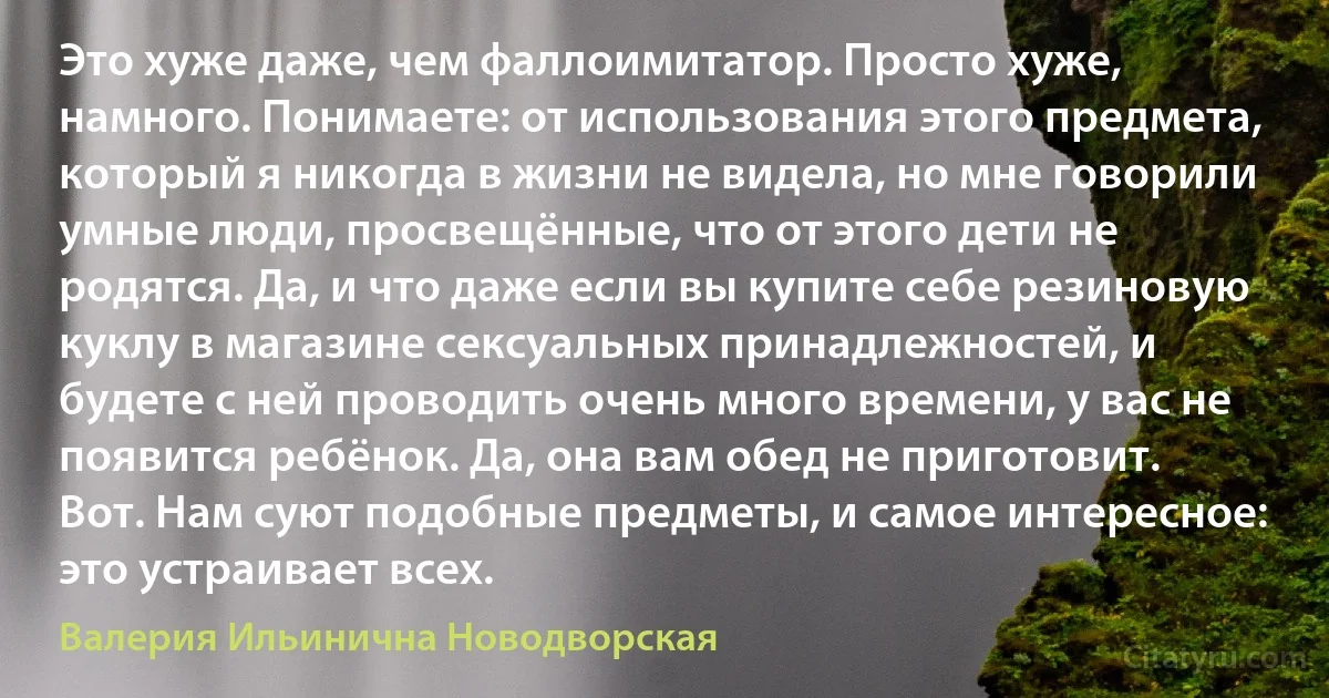 Это хуже даже, чем фаллоимитатор. Просто хуже, намного. Понимаете: от использования этого предмета, который я никогда в жизни не видела, но мне говорили умные люди, просвещённые, что от этого дети не родятся. Да, и что даже если вы купите себе резиновую куклу в магазине сексуальных принадлежностей, и будете с ней проводить очень много времени, у вас не появится ребёнок. Да, она вам обед не приготовит. Вот. Нам суют подобные предметы, и самое интересное: это устраивает всех. (Валерия Ильинична Новодворская)