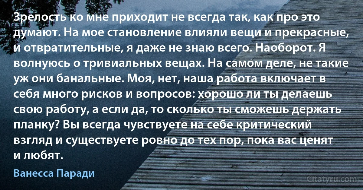 Зрелость ко мне приходит не всегда так, как про это думают. На мое становление влияли вещи и прекрасные, и отвратительные, я даже не знаю всего. Наоборот. Я волнуюсь о тривиальных вещах. На самом деле, не такие уж они банальные. Моя, нет, наша работа включает в себя много рисков и вопросов: хорошо ли ты делаешь свою работу, а если да, то сколько ты сможешь держать планку? Вы всегда чувствуете на себе критический взгляд и существуете ровно до тех пор, пока вас ценят и любят. (Ванесса Паради)