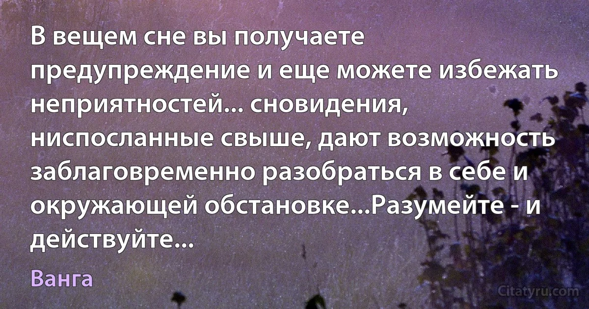 В вещем сне вы получаете предупреждение и еще можете избежать неприятностей... сновидения, ниспосланные свыше, дают возможность заблаговременно разобраться в себе и окружающей обстановке...Разумейте - и действуйте... (Ванга)