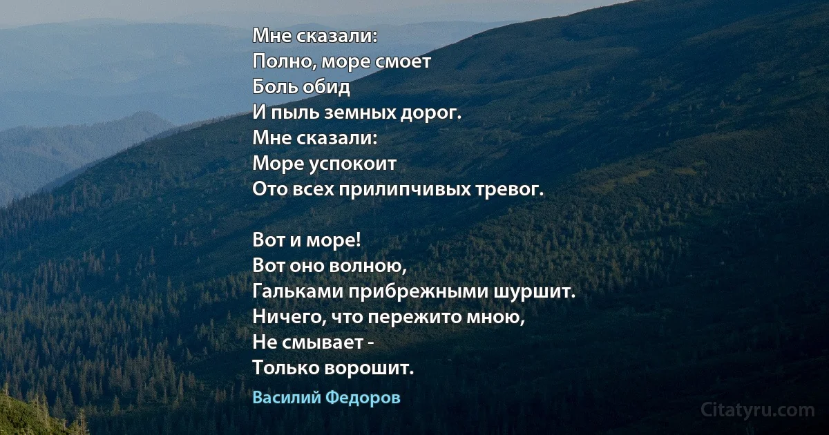 Мне сказали:
Полно, море смоет
Боль обид
И пыль земных дорог.
Мне сказали:
Море успокоит
Ото всех прилипчивых тревог.

Вот и море!
Вот оно волною,
Гальками прибрежными шуршит.
Ничего, что пережито мною,
Не смывает -
Только ворошит. (Василий Федоров)