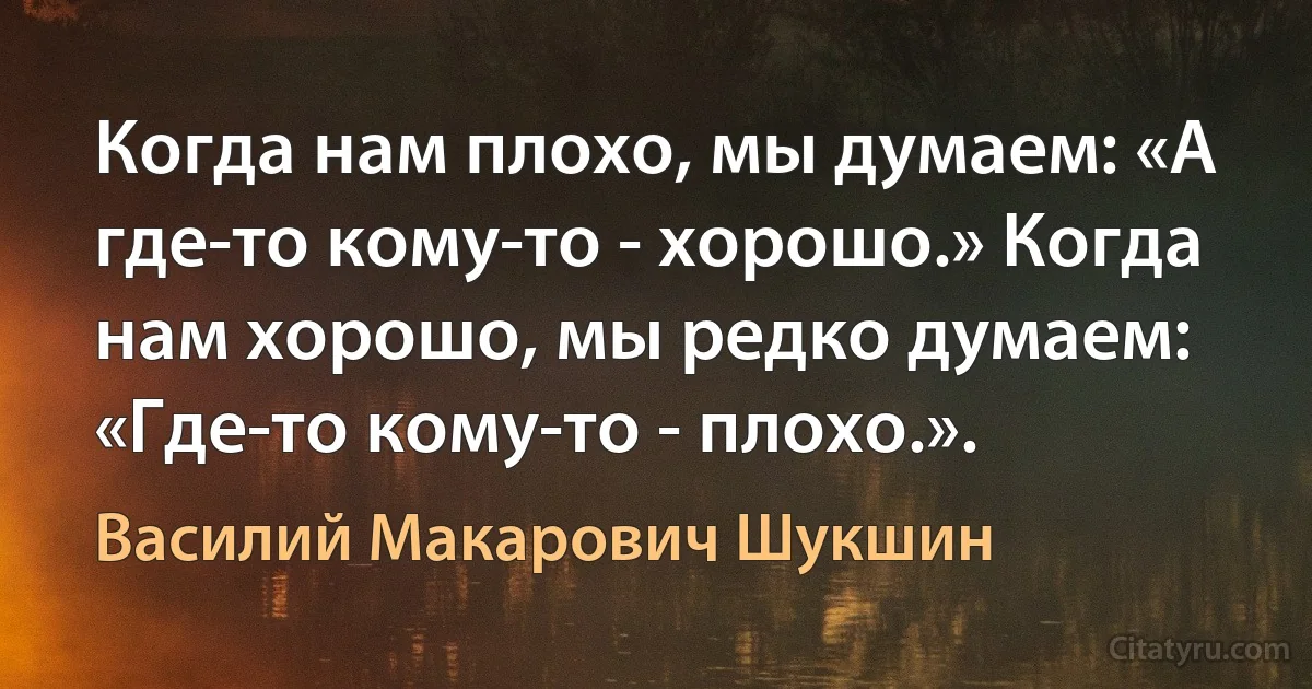 Когда нам плохо, мы думаем: «А где-то кому-то - хорошо.» Когда нам хорошо, мы редко думаем: «Где-то кому-то - плохо.». (Василий Макарович Шукшин)