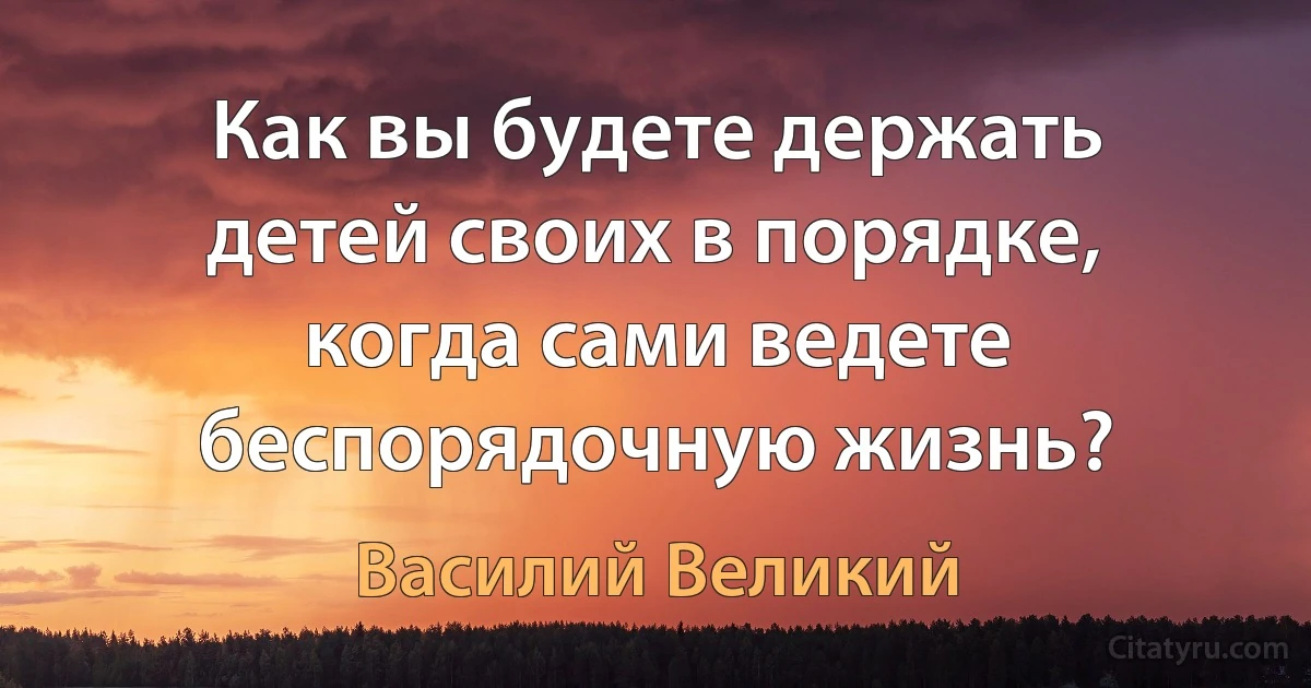 Как вы будете держать детей своих в порядке, когда сами ведете беспорядочную жизнь? (Василий Великий)