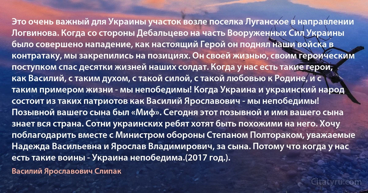 Это очень важный для Украины участок возле поселка Луганское в направлении Логвинова. Когда со стороны Дебальцево на часть Вооруженных Сил Украины было совершено нападение, как настоящий Герой он поднял наши войска в контратаку, мы закрепились на позициях. Он своей жизнью, своим героическим поступком спас десятки жизней наших солдат. Когда у нас есть такие герои, как Василий, с таким духом, с такой силой, с такой любовью к Родине, и с таким примером жизни - мы непобедимы! Когда Украина и украинский народ состоит из таких патриотов как Василий Ярославович - мы непобедимы! Позывной вашего сына был «Миф». Сегодня этот позывной и имя вашего сына знает вся страна. Сотни украинских ребят хотят быть похожими на него. Хочу поблагодарить вместе с Министром обороны Степаном Полтораком, уважаемые Надежда Васильевна и Ярослав Владимирович, за сына. Потому что когда у нас есть такие воины - Украина непобедима.(2017 год.). (Василий Ярославович Слипак)