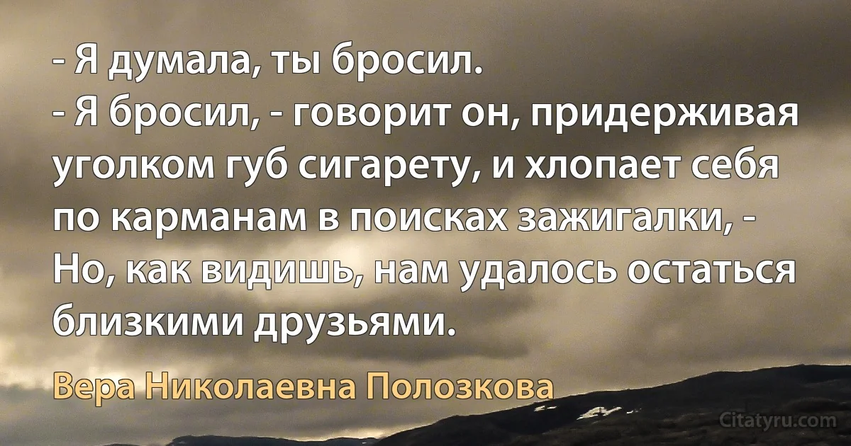 - Я думала, ты бросил.
- Я бросил, - говорит он, придерживая уголком губ сигарету, и хлопает себя по карманам в поисках зажигалки, - Но, как видишь, нам удалось остаться близкими друзьями. (Вера Николаевна Полозкова)