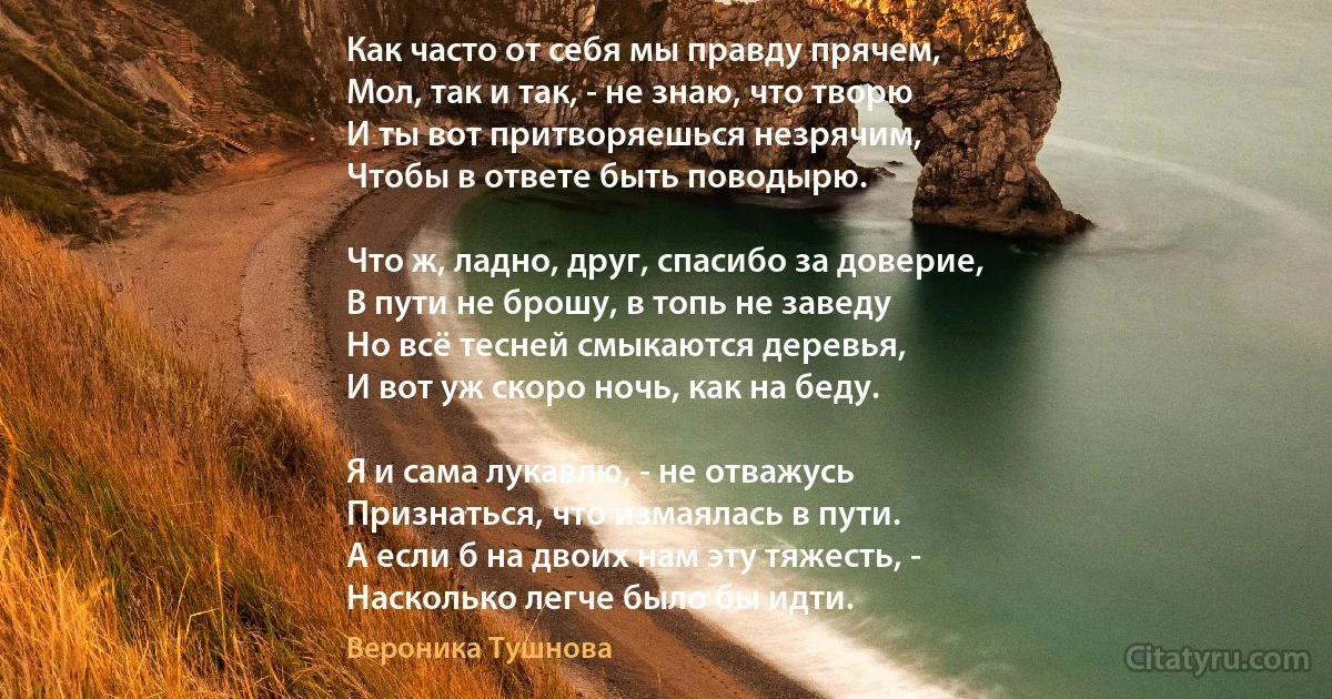 Как часто от себя мы правду прячем,
Мол, так и так, - не знаю, что творю 
И ты вот притворяешься незрячим,
Чтобы в ответе быть поводырю.

Что ж, ладно, друг, спасибо за доверие,
В пути не брошу, в топь не заведу 
Но всё тесней смыкаются деревья,
И вот уж скоро ночь, как на беду.

Я и сама лукавлю, - не отважусь
Признаться, что измаялась в пути.
А если б на двоих нам эту тяжесть, -
Насколько легче было бы идти. (Вероника Тушнова)