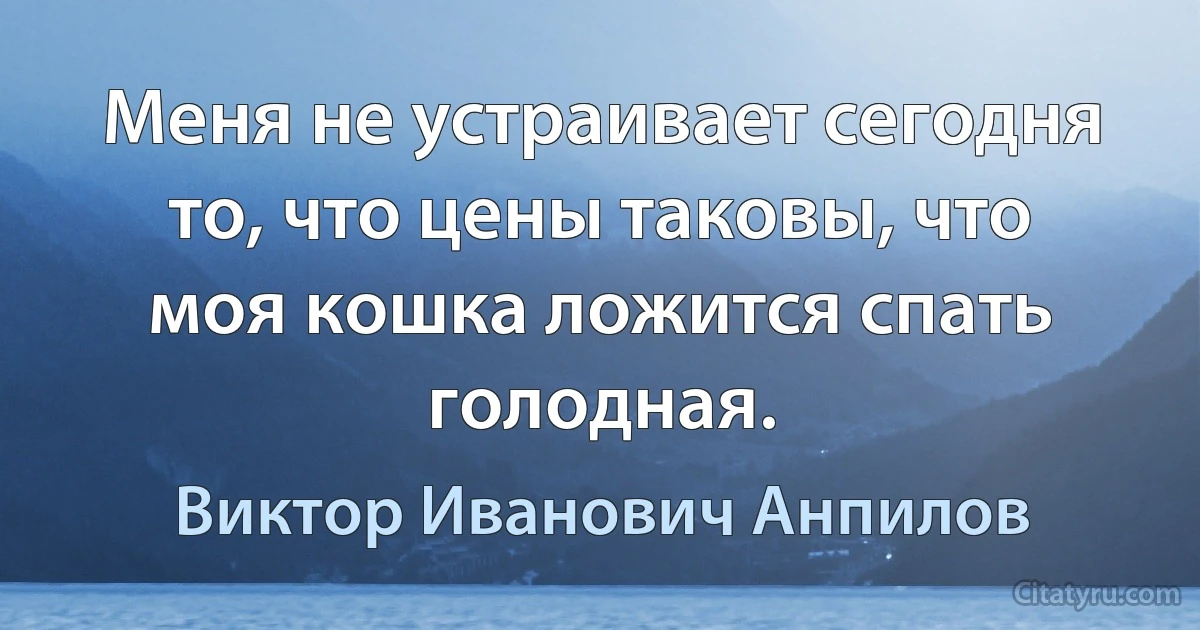 Меня не устраивает сегодня то, что цены таковы, что моя кошка ложится спать голодная. (Виктор Иванович Анпилов)