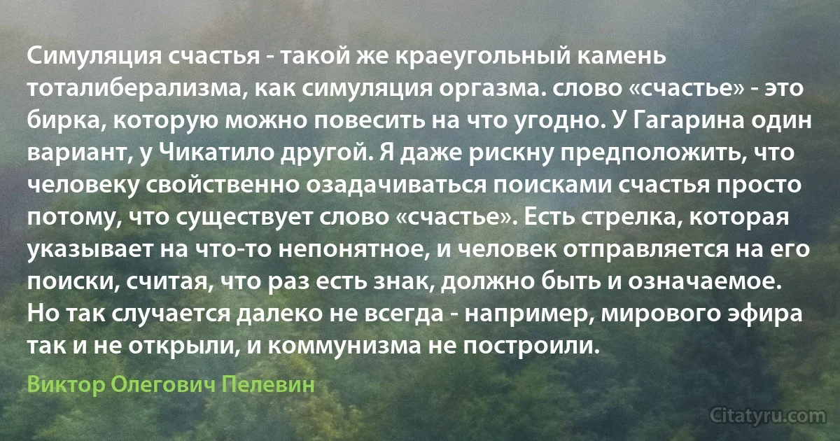 Симуляция счастья - такой же краеугольный камень тоталиберализма, как симуляция оргазма. слово «счастье» - это бирка, которую можно повесить на что угодно. У Гагарина один вариант, у Чикатило другой. Я даже рискну предположить, что человеку свойственно озадачиваться поисками счастья просто потому, что существует слово «счастье». Есть стрелка, которая указывает на что-то непонятное, и человек отправляется на его поиски, считая, что раз есть знак, должно быть и означаемое. Но так случается далеко не всегда - например, мирового эфира так и не открыли, и коммунизма не построили. (Виктор Олегович Пелевин)