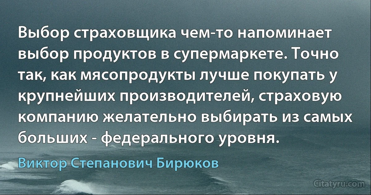 Выбор страховщика чем-то напоминает выбор продуктов в супермаркете. Точно так, как мясопродукты лучше покупать у крупнейших производителей, страховую компанию желательно выбирать из самых больших - федерального уровня. (Виктор Степанович Бирюков)