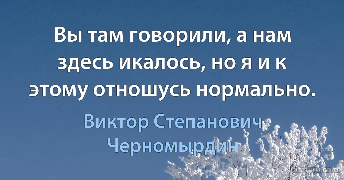 Вы там говорили, а нам здесь икалось, но я и к этому отношусь нормально. (Виктор Степанович Черномырдин)