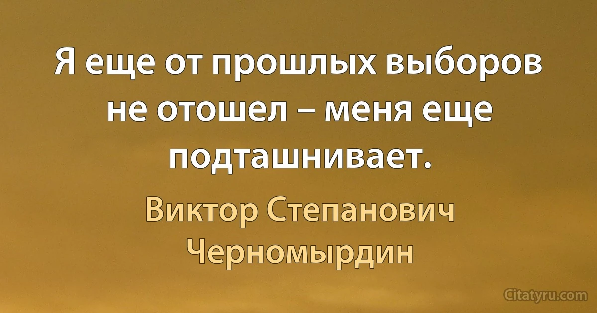 Я еще от прошлых выборов не отошел – меня еще подташнивает. (Виктор Степанович Черномырдин)