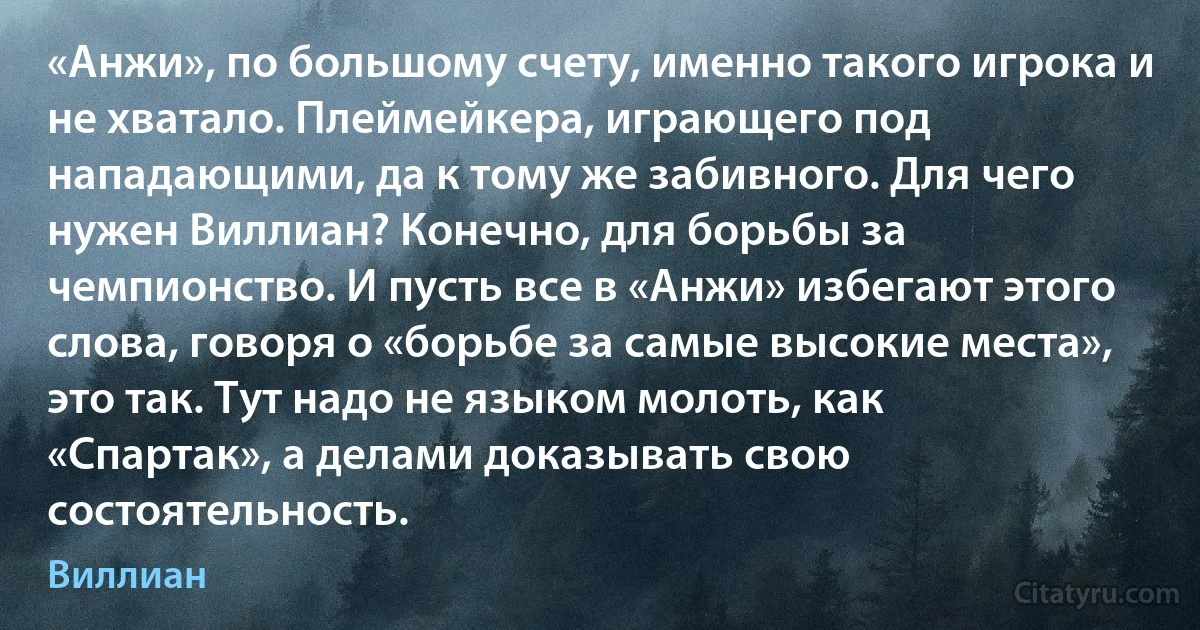 «Анжи», по большому счету, именно такого игрока и не хватало. Плеймейкера, играющего под нападающими, да к тому же забивного. Для чего нужен Виллиан? Конечно, для борьбы за чемпионство. И пусть все в «Анжи» избегают этого слова, говоря о «борьбе за самые высокие места», это так. Тут надо не языком молоть, как «Спартак», а делами доказывать свою состоятельность. (Виллиан)