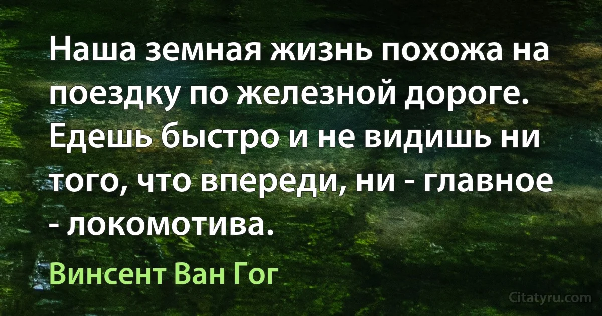 Наша земная жизнь похожа на поездку по железной дороге. Едешь быстро и не видишь ни того, что впереди, ни - главное - локомотива. (Винсент Ван Гог)