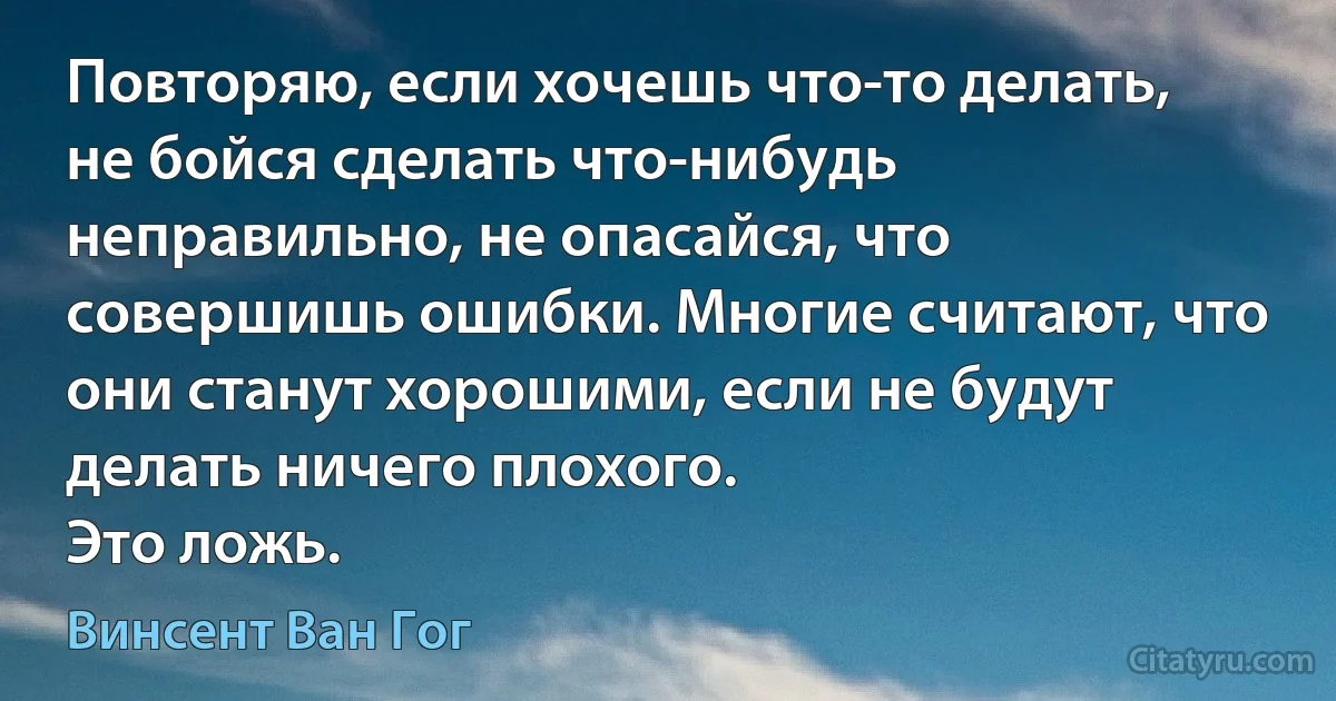 Повторяю, если хочешь что-то делать, не бойся сделать что-нибудь неправильно, не опасайся, что совершишь ошибки. Многие считают, что они станут хорошими, если не будут делать ничего плохого.
Это ложь. (Винсент Ван Гог)