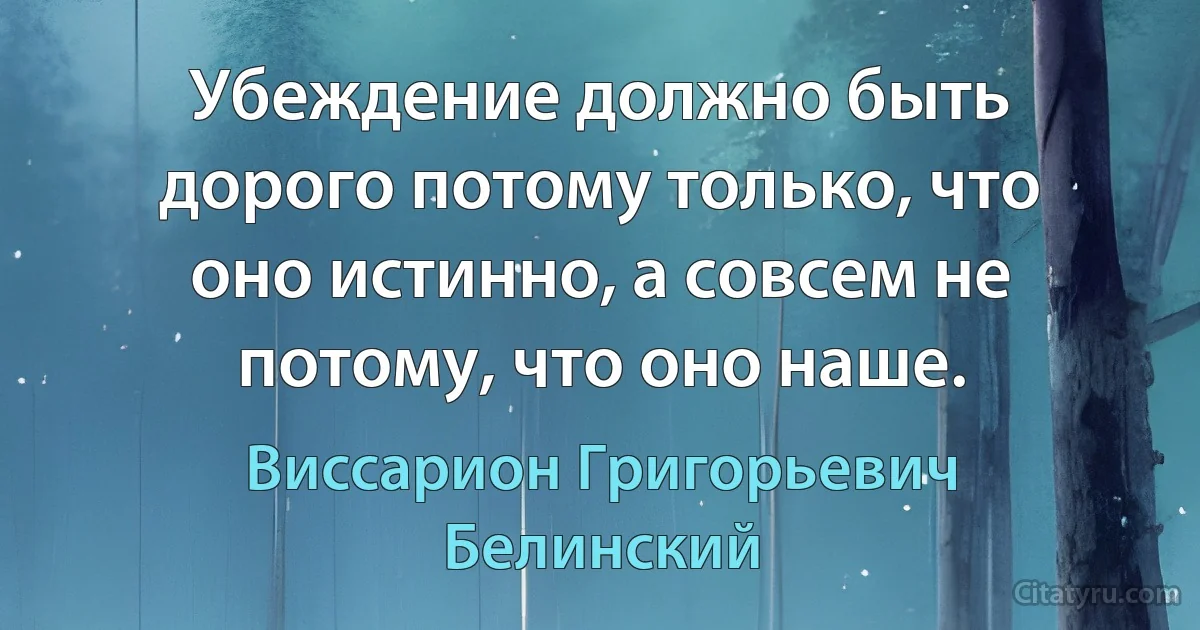 Убеждение должно быть дорого потому только, что оно истинно, а совсем не потому, что оно наше. (Виссарион Григорьевич Белинский)