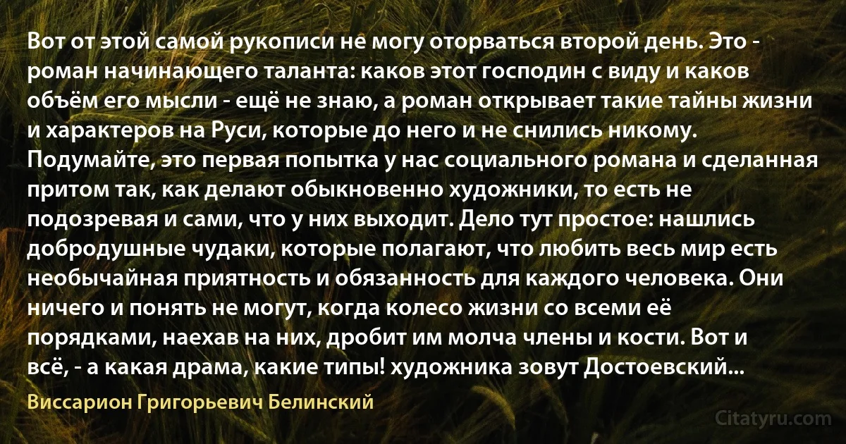 Вот от этой самой рукописи не могу оторваться второй день. Это - роман начинающего таланта: каков этот господин с виду и каков объём его мысли - ещё не знаю, а роман открывает такие тайны жизни и характеров на Руси, которые до него и не снились никому. Подумайте, это первая попытка у нас социального романа и сделанная притом так, как делают обыкновенно художники, то есть не подозревая и сами, что у них выходит. Дело тут простое: нашлись добродушные чудаки, которые полагают, что любить весь мир есть необычайная приятность и обязанность для каждого человека. Они ничего и понять не могут, когда колесо жизни со всеми её порядками, наехав на них, дробит им молча члены и кости. Вот и всё, - а какая драма, какие типы! художника зовут Достоевский... (Виссарион Григорьевич Белинский)