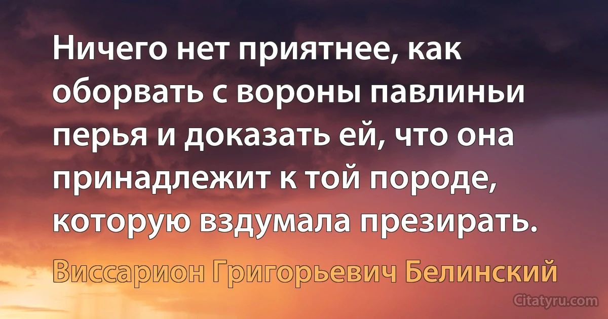 Ничего нет приятнее, как оборвать с вороны павлиньи перья и доказать ей, что она принадлежит к той породе, которую вздумала презирать. (Виссарион Григорьевич Белинский)