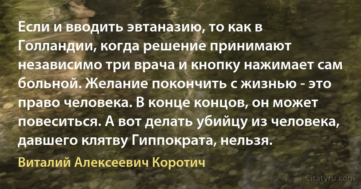 Если и вводить эвтаназию, то как в Голландии, когда решение принимают независимо три врача и кнопку нажимает сам больной. Желание покончить с жизнью - это право человека. В конце концов, он может повеситься. А вот делать убийцу из человека, давшего клятву Гиппократа, нельзя. (Виталий Алексеевич Коротич)