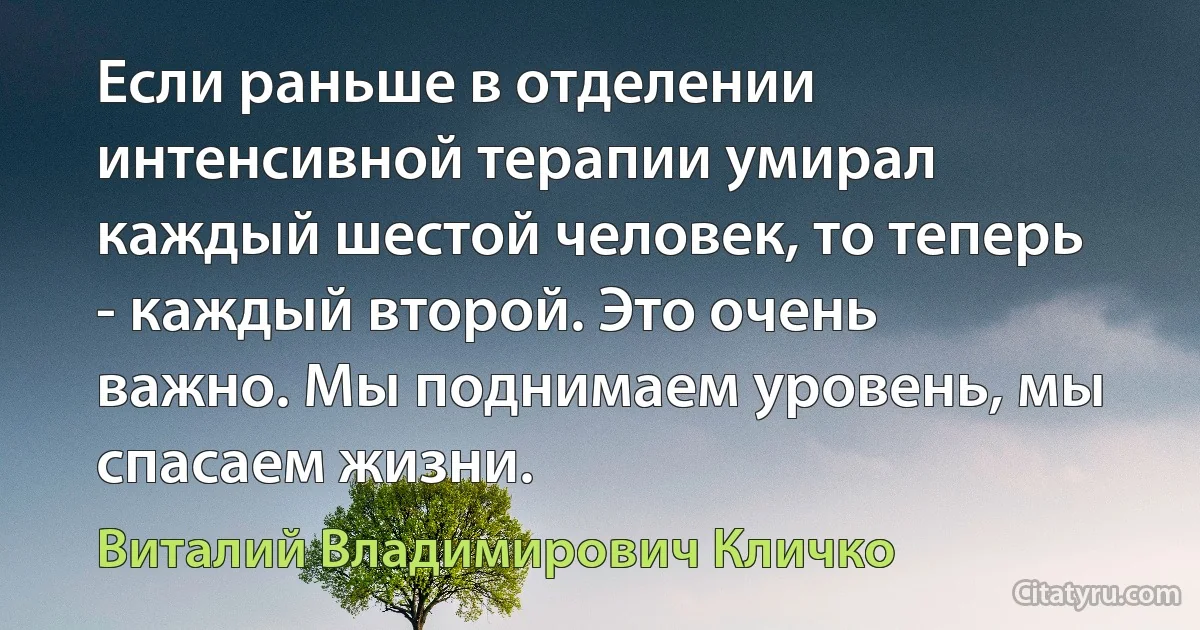 Если раньше в отделении интенсивной терапии умирал каждый шестой человек, то теперь - каждый второй. Это очень важно. Мы поднимаем уровень, мы спасаем жизни. (Виталий Владимирович Кличко)