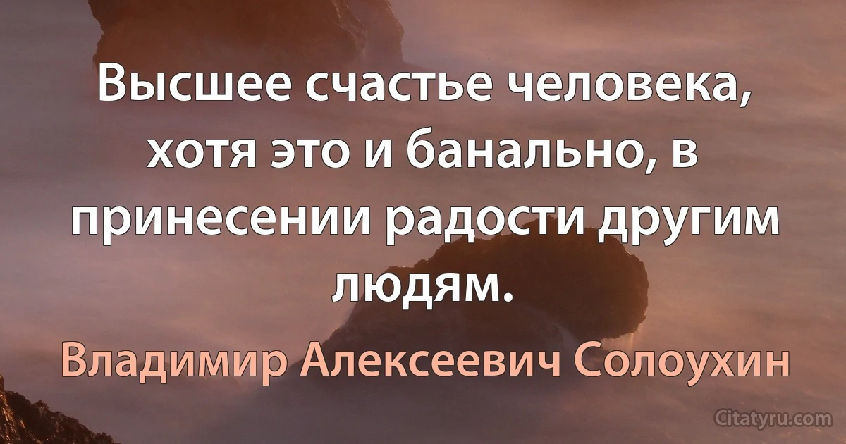 Высшее счастье человека, хотя это и банально, в принесении радости другим людям. (Владимир Алексеевич Солоухин)