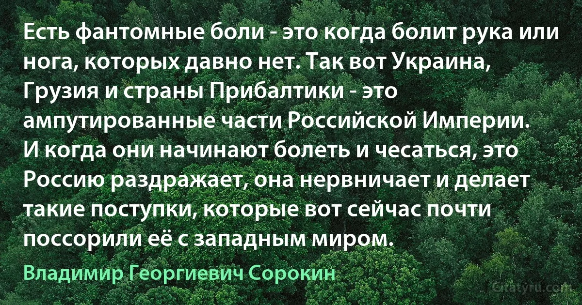 Есть фантомные боли - это когда болит рука или нога, которых давно нет. Так вот Украина, Грузия и страны Прибалтики - это ампутированные части Российской Империи.
И когда они начинают болеть и чесаться, это Россию раздражает, она нервничает и делает такие поступки, которые вот сейчас почти поссорили её с западным миром. (Владимир Георгиевич Сорокин)