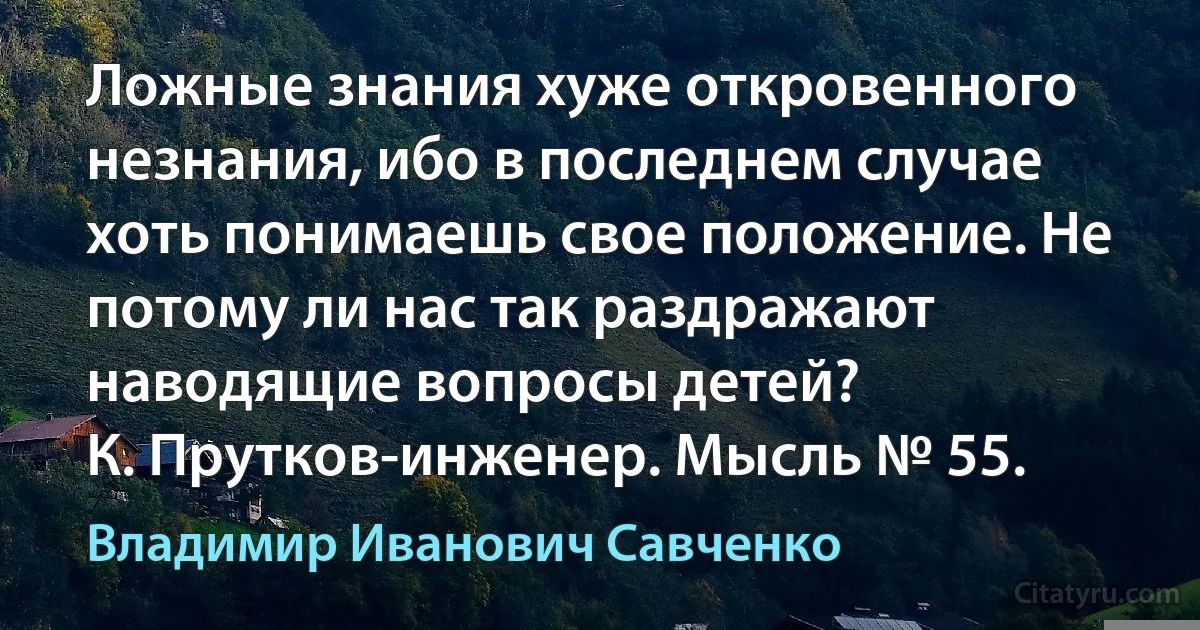 Ложные знания хуже откровенного незнания, ибо в последнем случае хоть понимаешь свое положение. Не потому ли нас так раздражают наводящие вопросы детей?
К. Прутков-инженер. Мысль № 55. (Владимир Иванович Савченко)