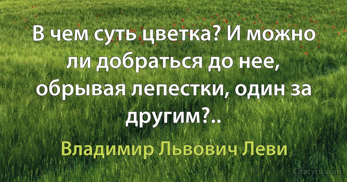 В чем суть цветка? И можно ли добраться до нее, обрывая лепестки, один за другим?.. (Владимир Львович Леви)