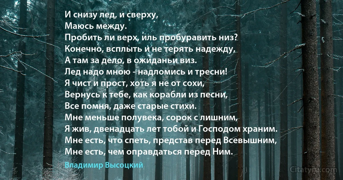 И снизу лед, и сверху,
Маюсь между.
Пробить ли верх, иль пробуравить низ?
Конечно, всплыть и не терять надежду,
А там за дело, в ожиданьи виз.
Лед надо мною - надломись и тресни!
Я чист и прост, хоть я не от сохи,
Вернусь к тебе, как корабли из песни,
Все помня, даже старые стихи.
Мне меньше полувека, сорок с лишним,
Я жив, двенадцать лет тобой и Господом храним.
Мне есть, что спеть, представ перед Всевышним,
Мне есть, чем оправдаться перед Ним. (Владимир Высоцкий)