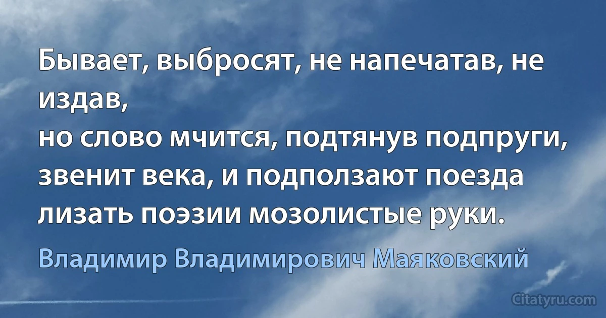 Бывает, выбросят, не напечатав, не издав,
но слово мчится, подтянув подпруги,
звенит века, и подползают поезда
лизать поэзии мозолистые руки. (Владимир Владимирович Маяковский)