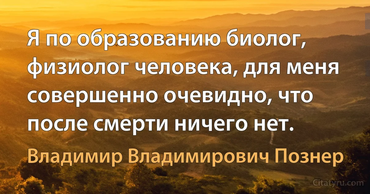 Я по образованию биолог, физиолог человека, для меня совершенно очевидно, что после смерти ничего нет. (Владимир Владимирович Познер)