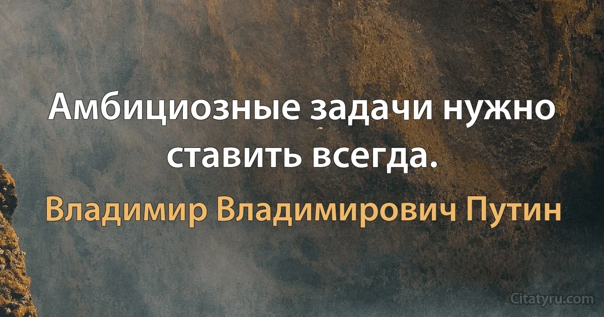 Амбициозные задачи нужно ставить всегда. (Владимир Владимирович Путин)