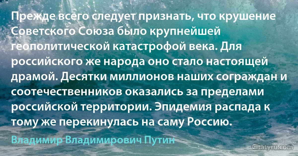 Прежде всего следует признать, что крушение Советского Союза было крупнейшей геополитической катастрофой века. Для российского же народа оно стало настоящей драмой. Десятки миллионов наших сограждан и соотечественников оказались за пределами российской территории. Эпидемия распада к тому же перекинулась на саму Россию. (Владимир Владимирович Путин)