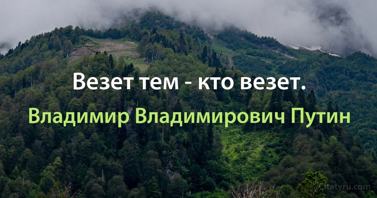 Везет тем - кто везет. (Владимир Владимирович Путин)