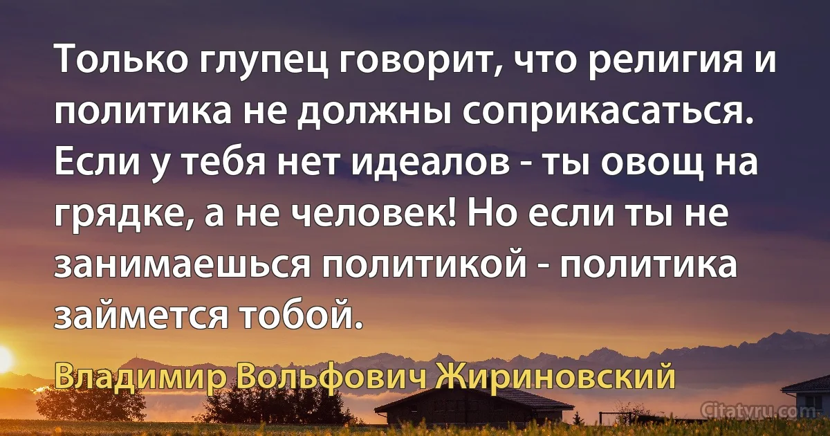 Только глупец говорит, что религия и политика не должны соприкасаться. Если у тебя нет идеалов - ты овощ на грядке, а не человек! Но если ты не занимаешься политикой - политика займется тобой. (Владимир Вольфович Жириновский)