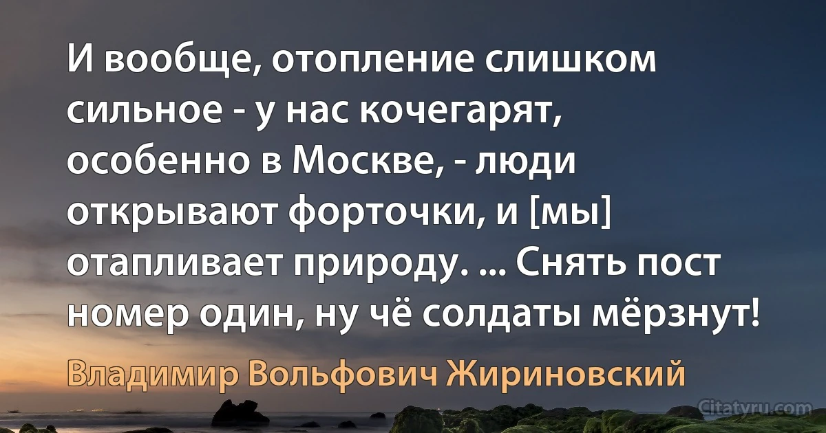 И вообще, отопление слишком сильное - у нас кочегарят, особенно в Москве, - люди открывают форточки, и [мы] отапливает природу. ... Снять пост номер один, ну чё солдаты мёрзнут! (Владимир Вольфович Жириновский)