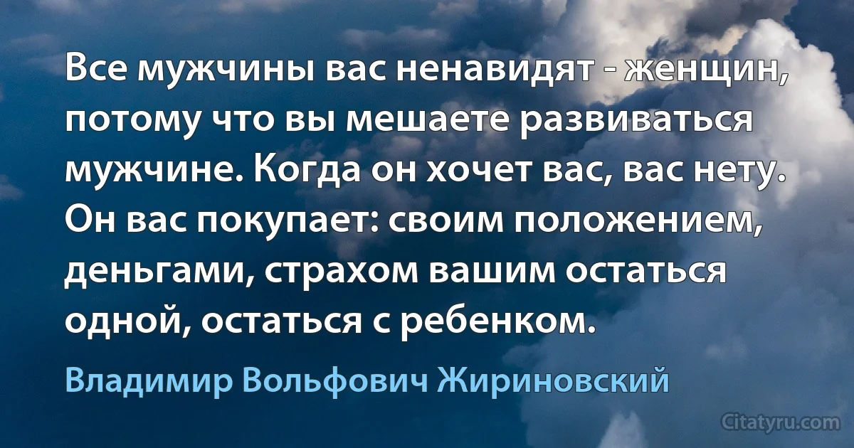 Все мужчины вас ненавидят - женщин, потому что вы мешаете развиваться мужчине. Когда он хочет вас, вас нету. Он вас покупает: своим положением, деньгами, страхом вашим остаться одной, остаться с ребенком. (Владимир Вольфович Жириновский)