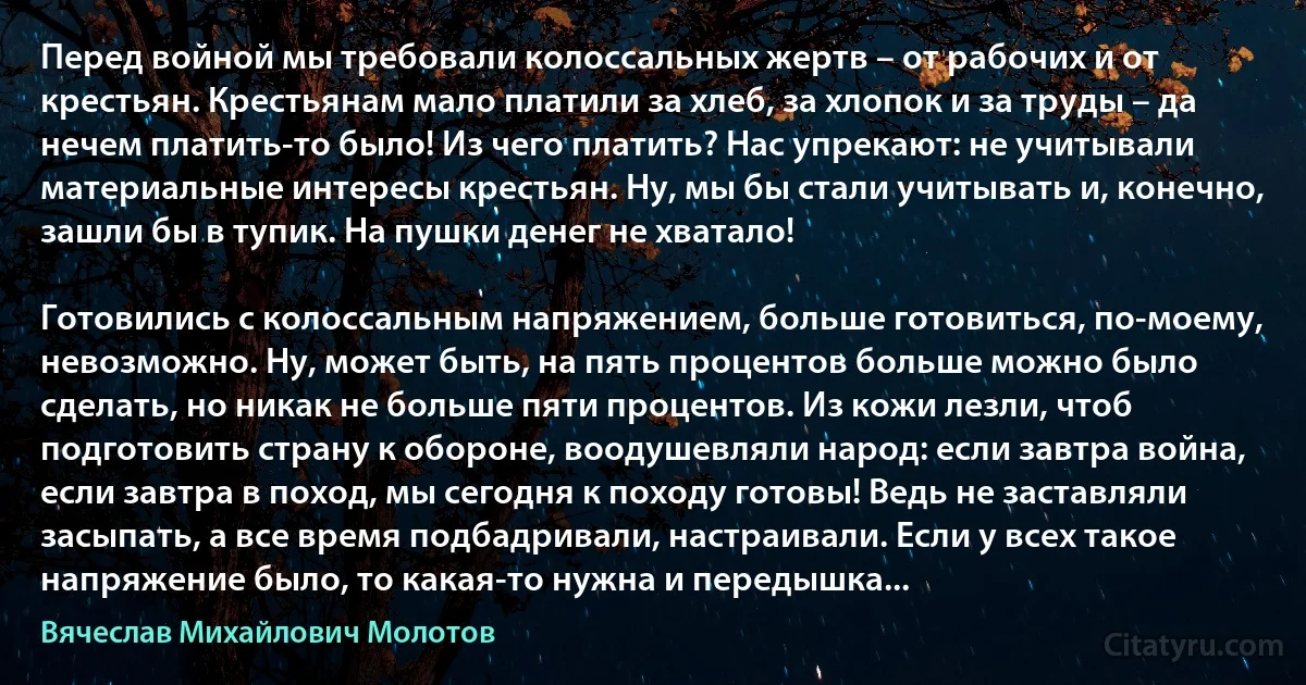 Перед войной мы требовали колоссальных жертв – от рабочих и от крестьян. Крестьянам мало платили за хлеб, за хлопок и за труды – да нечем платить-то было! Из чего платить? Нас упрекают: не учитывали материальные интересы крестьян. Ну, мы бы стали учитывать и, конечно, зашли бы в тупик. На пушки денег не хватало!

Готовились с колоссальным напряжением, больше готовиться, по-моему, невозможно. Ну, может быть, на пять процентов больше можно было сделать, но никак не больше пяти процентов. Из кожи лезли, чтоб подготовить страну к обороне, воодушевляли народ: если завтра война, если завтра в поход, мы сегодня к походу готовы! Ведь не заставляли засыпать, а все время подбадривали, настраивали. Если у всех такое напряжение было, то какая-то нужна и передышка... (Вячеслав Михайлович Молотов)