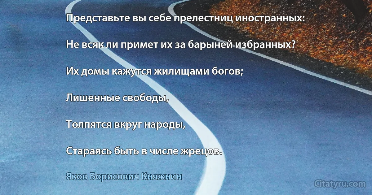 Представьте вы себе прелестниц иностранных:

Не всяк ли примет их за барыней избранных?

Их домы кажутся жилищами богов;

Лишенные свободы,

Толпятся вкруг народы,

Стараясь быть в числе жрецов. (Яков Борисович Княжнин)