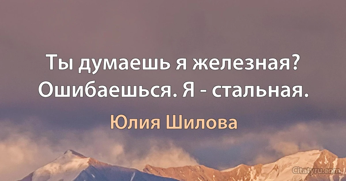 Ты думаешь я железная? Ошибаешься. Я - стальная. (Юлия Шилова)