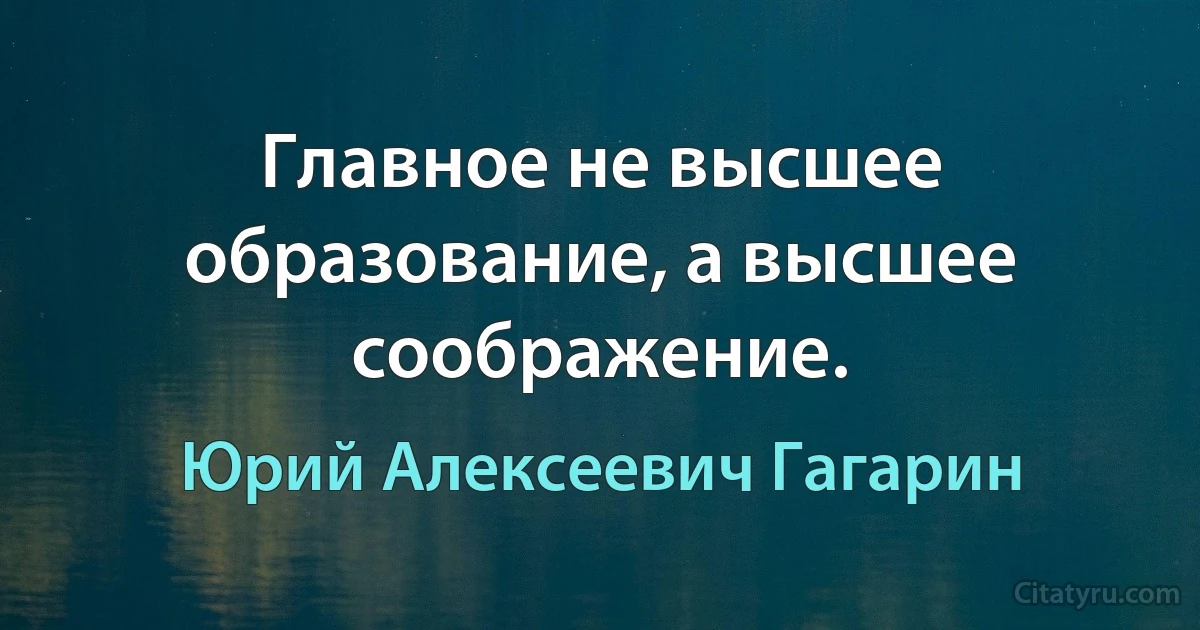 Главное не высшее образование, а высшее соображение. (Юрий Алексеевич Гагарин)