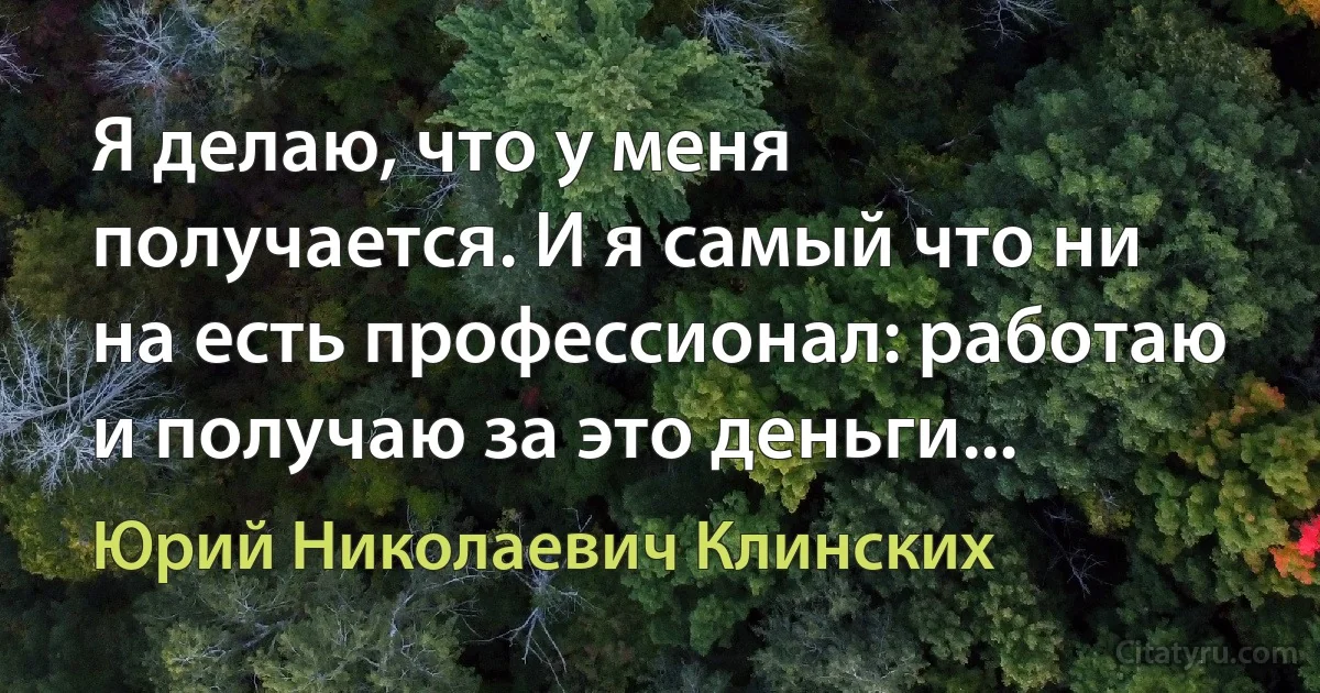 Я делаю, что у меня получается. И я самый что ни на есть профессионал: работаю и получаю за это деньги... (Юрий Николаевич Клинских)